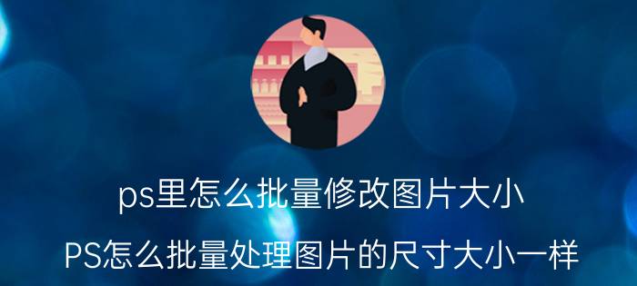 ps里怎么批量修改图片大小 PS怎么批量处理图片的尺寸大小一样？